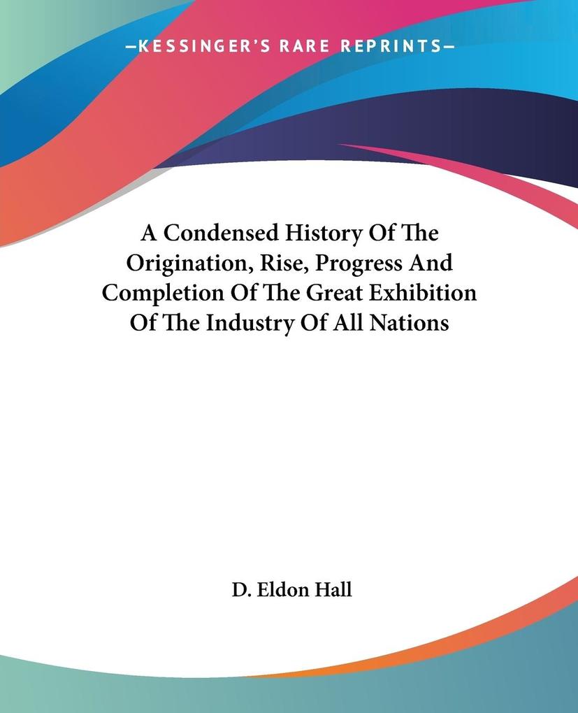 A Condensed History Of The Origination Rise Progress And Completion Of The Great Exhibition Of The Industry Of All Nations