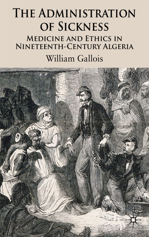 The Administration of Sickness: Medicine and Ethics in Nineteenth-Century Algeria - W. Gallois/ William Gallois