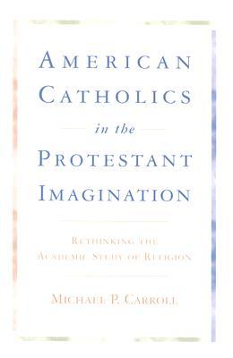 American Catholics in the Protestant Imagination: Rethinking the Academic Study of Religion - Michael P. Carroll