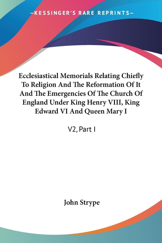 Ecclesiastical Memorials Relating Chiefly To Religion And The Reformation Of It And The Emergencies Of The Church Of England Under King Henry VIII King Edward VI And Queen Mary I - John Strype