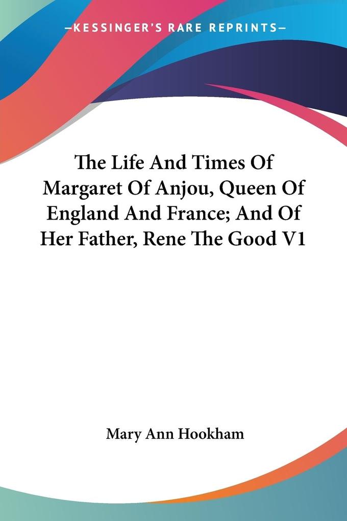 The Life And Times Of Margaret Of Anjou Queen Of England And France; And Of Her Father Rene The Good V1 - Mary Ann Hookham