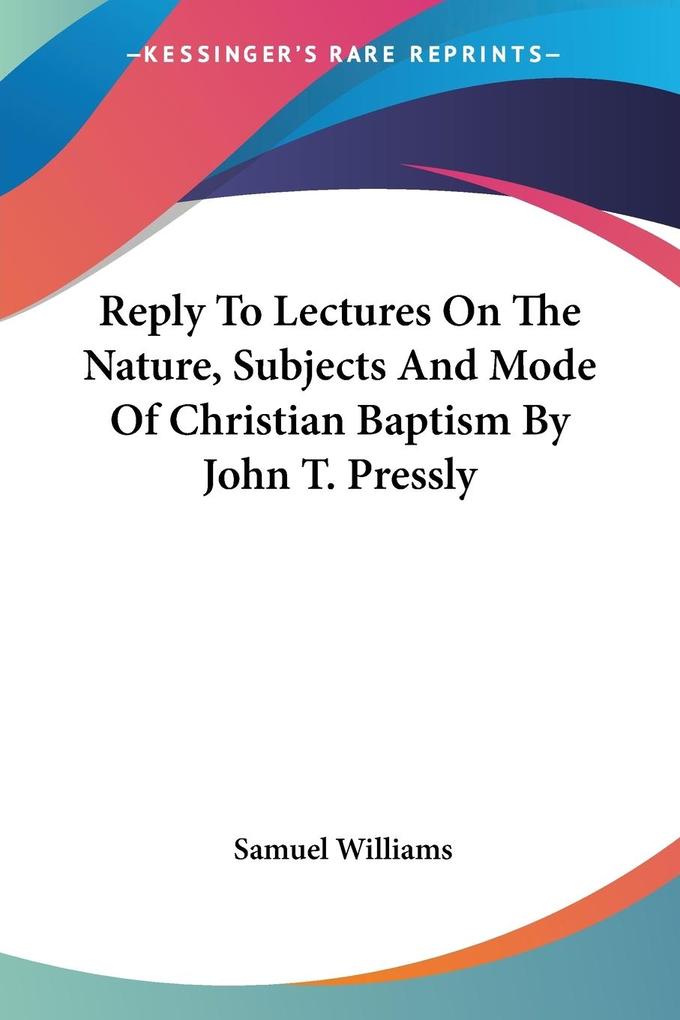 Reply To Lectures On The Nature Subjects And Mode Of Christian Baptism By John T. Pressly