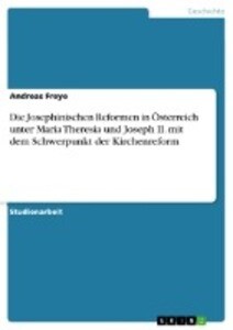 Die Josephinischen Reformen in Österreich unter Maria Theresia und Joseph II. mit dem Schwerpunkt der Kirchenreform - Andreas Freye