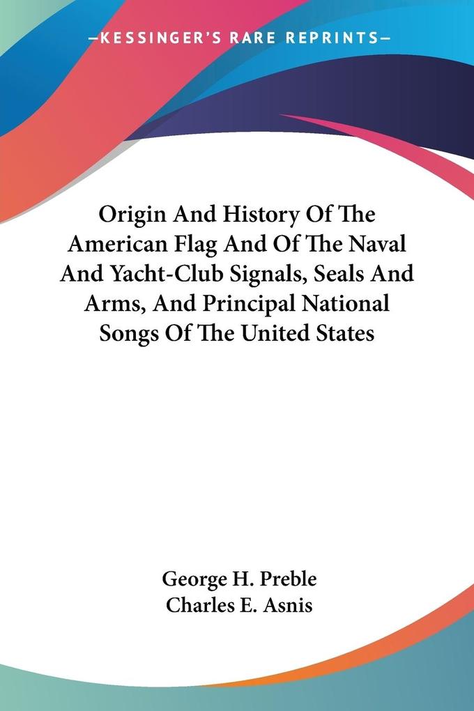 Origin And History Of The American Flag And Of The Naval And Yacht-Club Signals Seals And Arms And Principal National Songs Of The United States