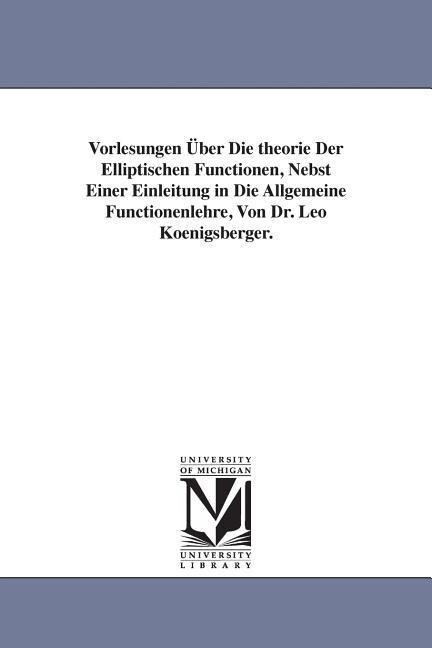 Vorlesungen Über Die theorie Der Elliptischen Functionen Nebst Einer Einleitung in Die Allgemeine Functionenlehre Von Dr. Leo Koenigsberger.