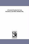 A Practical Treatise On Coal Petroleum and Other Distilled Oils