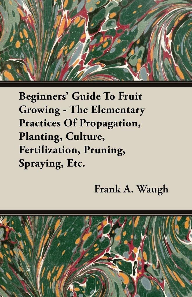Beginners' Guide To Fruit Growing - The Elementary Practices Of Propagation Planting Culture Fertilization Pruning Spraying Etc.