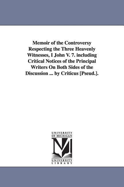 Memoir of the Controversy Respecting the Three Heavenly Witnesses I John V. 7. including Critical Notices of the Principal Writers On Both Sides of t