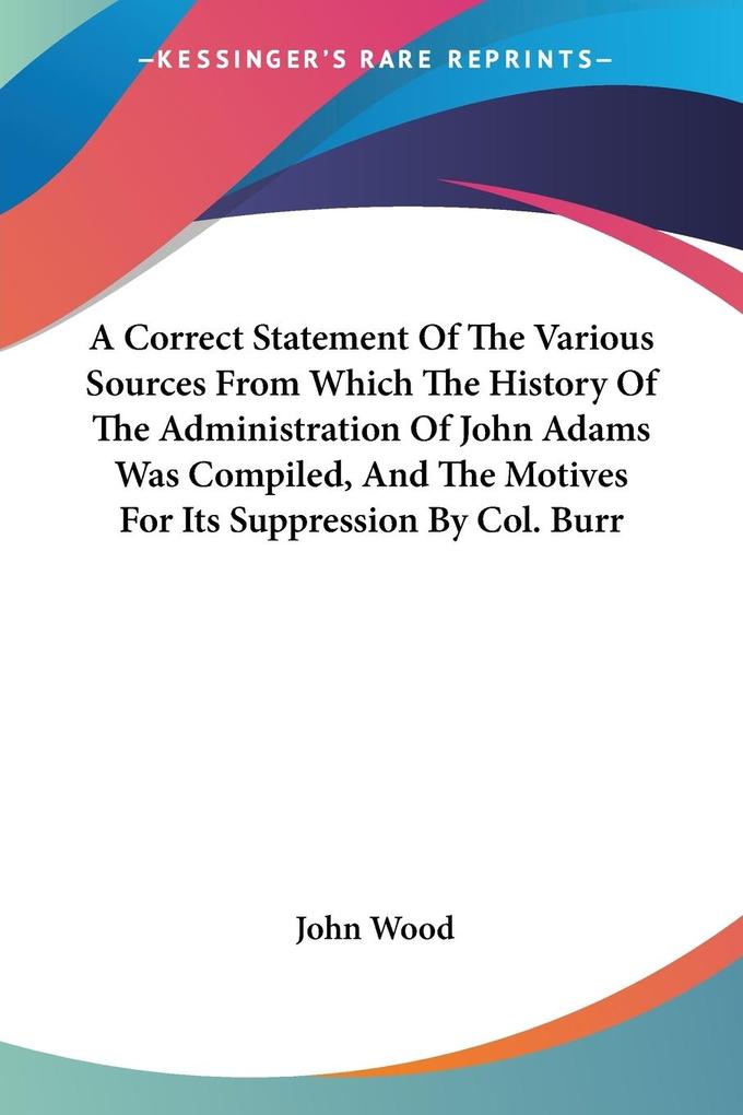 A Correct Statement Of The Various Sources From Which The History Of The Administration Of John Adams Was Compiled And The Motives For Its Suppression By Col. Burr