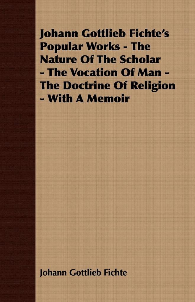 Johann Gottlieb Fichte‘s Popular Works - The Nature Of The Scholar - The Vocation Of Man - The Doctrine Of Religion - With A Memoir