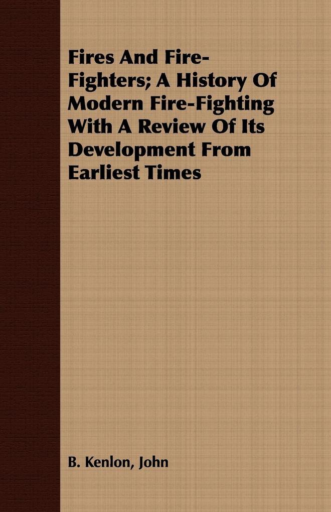 Fires And Fire-Fighters; A History Of Modern Fire-Fighting With A Review Of Its Development From Earliest Times - John B. Kenlon