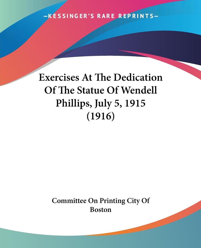 Exercises At The Dedication Of The Statue Of Wendell Phillips July 5 1915 (1916) - Committee On Printing City Of Boston