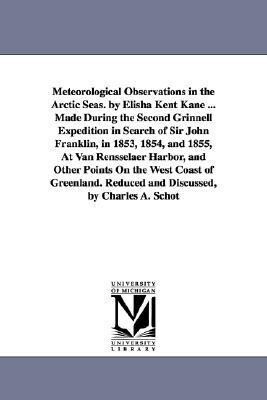 Meteorological Observations in the Arctic Seas. by Elisha Kent Kane ... Made During the Second Grinnell Expedition in Search of Sir John Franklin in 1853 1854 and 1855 At Van Rensselaer Harbor and Other Points On the West Coast of Greenland. Reduced a