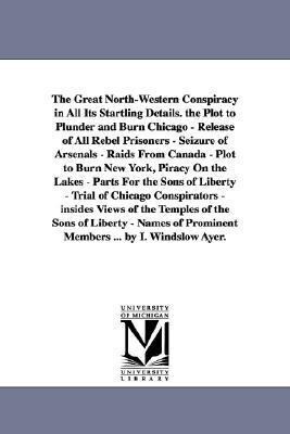 The Great North-Western Conspiracy in All Its Startling Details. the Plot to Plunder and Burn Chicago - Release of All Rebel Prisoners - Seizure of Ar
