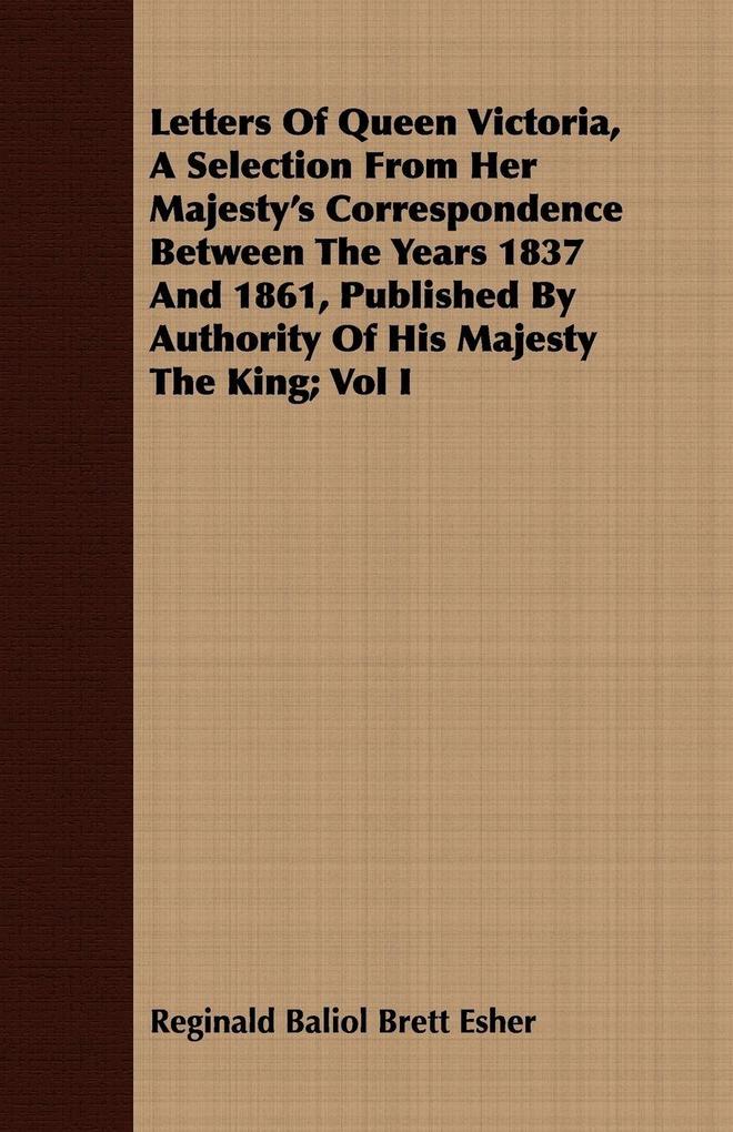 Letters Of Queen Victoria A Selection From Her Majesty's Correspondence Between The Years 1837 And 1861 Published By Authority Of His Majesty The King; Vol I