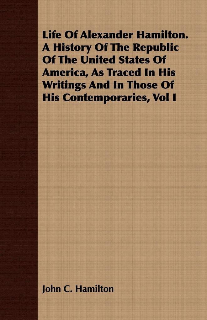 Life Of Alexander Hamilton. A History Of The Republic Of The United States Of America As Traced In His Writings And In Those Of His Contemporaries Vol I