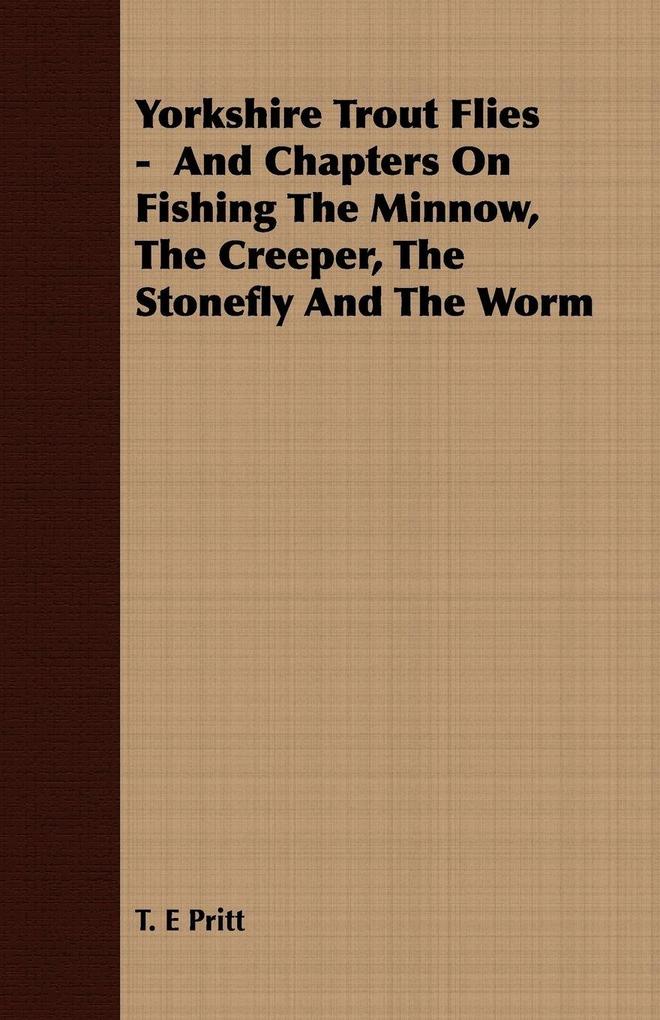Yorkshire Trout Flies - And Chapters On Fishing The Minnow The Creeper The Stonefly And The Worm