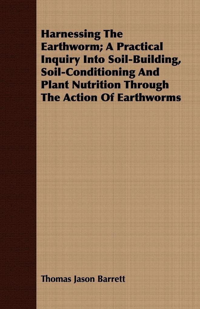 Harnessing the Earthworm; A Practical Inquiry Into Soil-Building Soil-Conditioning and Plant Nutrition Through the Action of Earthworms