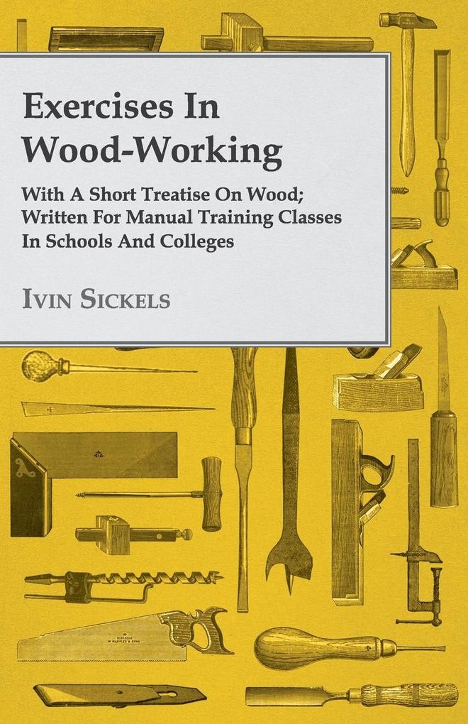 Exercises in Wood-Working; With a Short Treatise on Wood - Written for Manual Training Classes in Schools and Colleges - Ivin Sickels