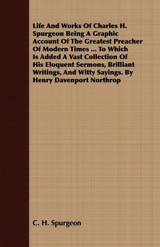 Life And Works Of Charles H. Spurgeon Being A Graphic Account Of The Greatest Preacher Of Modern Times ... To Which Is Added A Vast Collection Of His Eloquent Sermons Brilliant Writings And Witty Sayings. By Henry Davenport Northrop