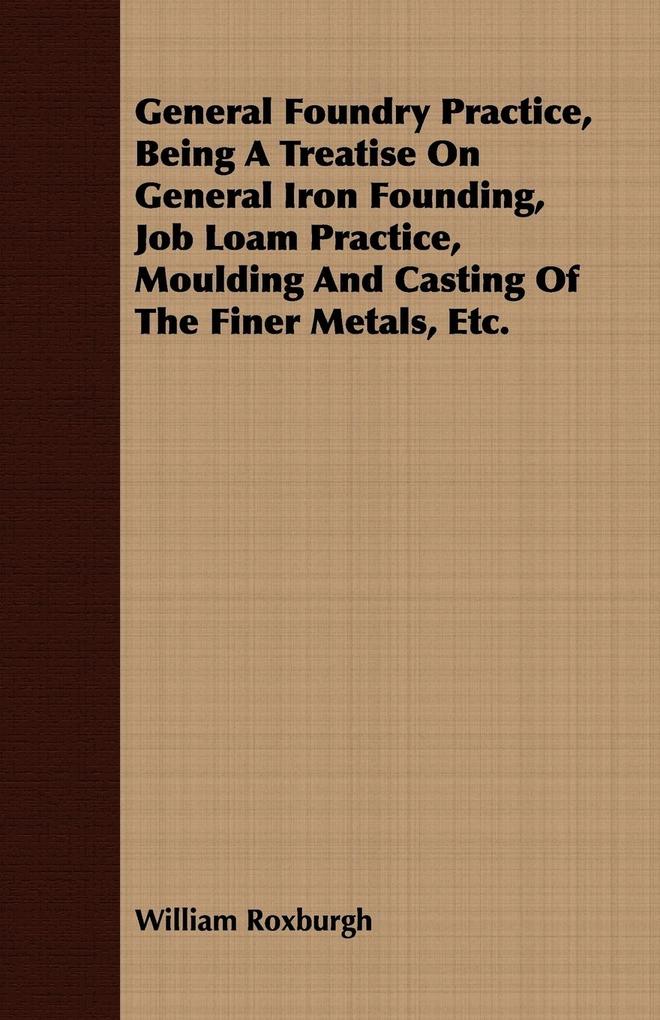 General Foundry Practice Being A Treatise On General Iron Founding Job Loam Practice Moulding And Casting Of The Finer Metals Etc.