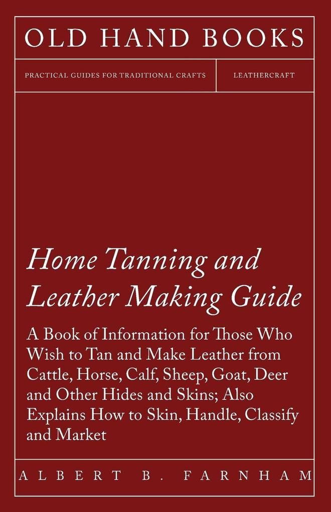 Home Tanning and Leather Making Guide - A Book of Information for Those Who Wish to Tan and Make Leather from Cattle Horse Calf Sheep Goat Deer and Other Hides and Skins; Also Explains How to Skin Handle Classify and Market