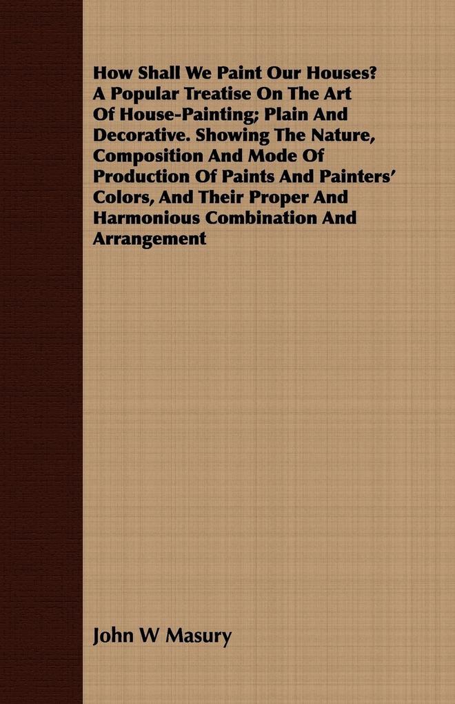 How Shall We Paint Our Houses? A Popular Treatise On The Art Of House-Painting; Plain And Decorative. Showing The Nature Composition And Mode Of Production Of Paints And Painters' Colors And Their Proper And Harmonious Combination And Arrangement