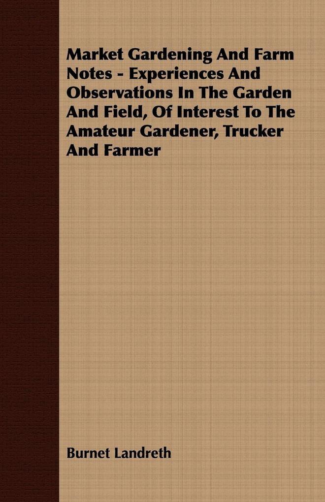 Market Gardening and Farm Notes - Experiences and Observations in the Garden and Field of Interest to the Amateur Gardener Trucker and Farmer