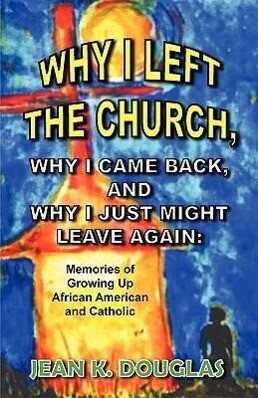 Why I Left the Church Why I Came Back and Why I Just Might Leave Again: Memories of Growing Up African American and Catholic