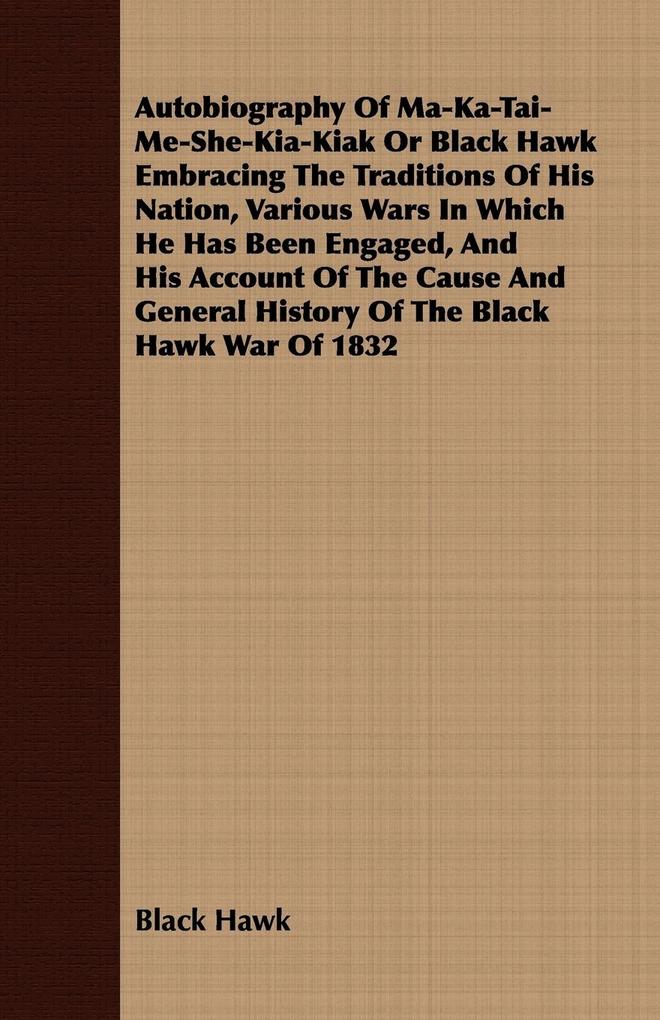 Autobiography of Ma-Ka-Tai-Me-She-Kia-Kiak;or Black Hawk Embracing the Traditions of His Nation Various Wars in Which He has Been Engaged and His Account of the Cause and General History of the Black Hawk War of 1832