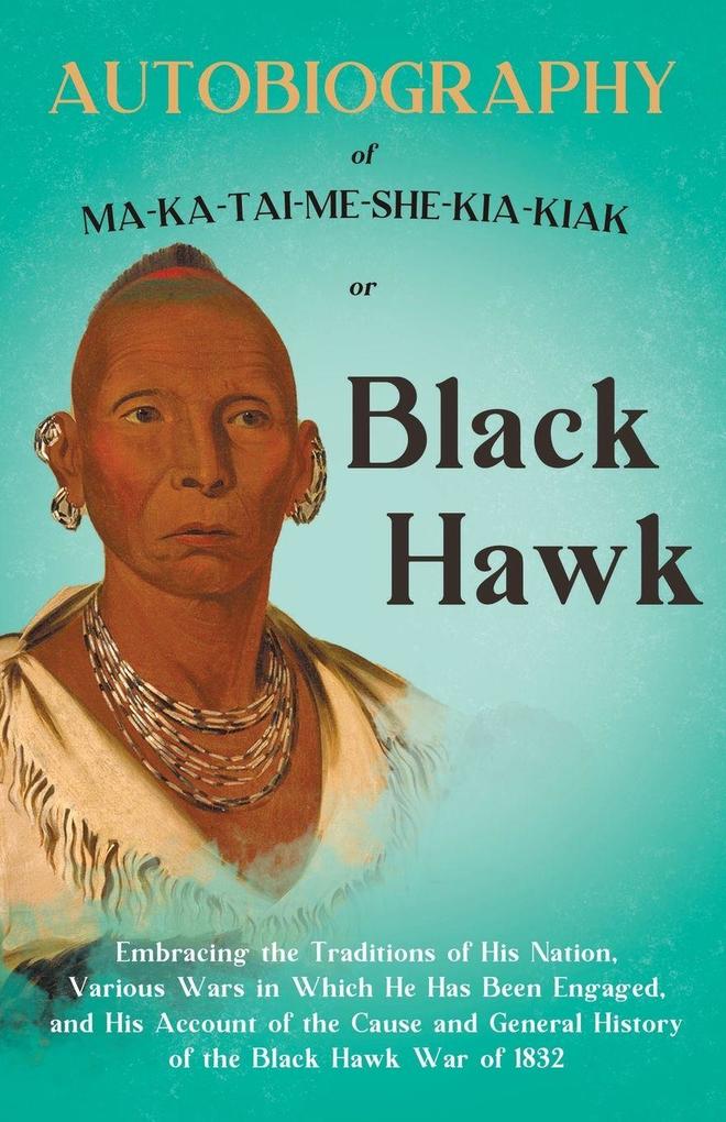 Autobiography of Ma-Ka-Tai-Me-She-Kia-Kiak;or Black Hawk Embracing the Traditions of His Nation Various Wars in Which He has Been Engaged and His Account of the Cause and General History of the Black Hawk War of 1832