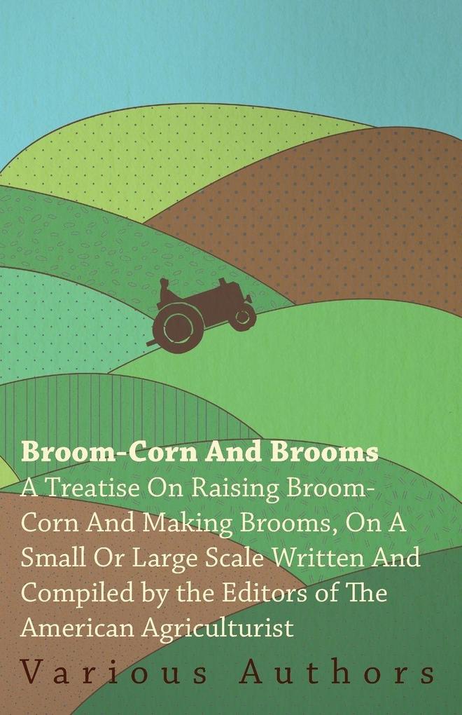 Broom-Corn and Brooms - A Treatise on Raising Broom-Corn and Making Brooms on a Small or Large Scale Written and Compiled by the Editors of The American Agriculturist