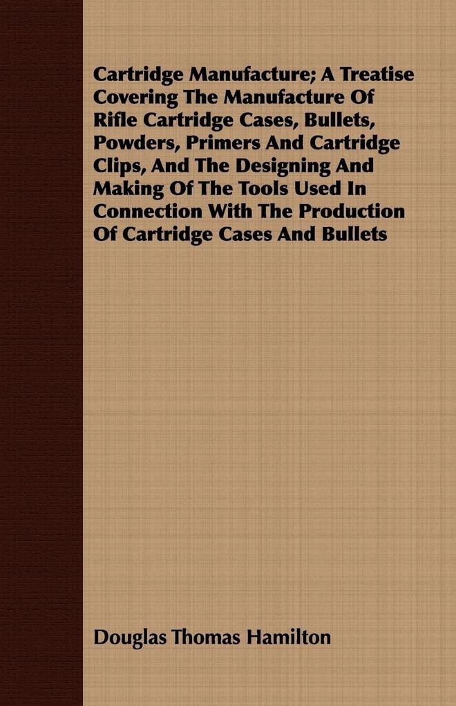 Cartridge Manufacture; A Treatise Covering The Manufacture Of Rifle Cartridge Cases Bullets Powders Primers And Cartridge Clips And The ing And Making Of The Tools Used In Connection With The Production Of Cartridge Cases And Bullets