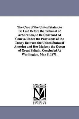 The Case of the United States to Be Laid Before the Tribunal of Arbitration to Be Convened at Geneva Under the Provisions of the Treaty Between the - United States