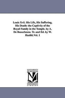 Louis Xvii. His Life His Suffering His Death: the Captivity of the Royal Family in the Temple. by A. De Beauchesne. Tr. and Ed. by W. Hazlitt.Vol. 1