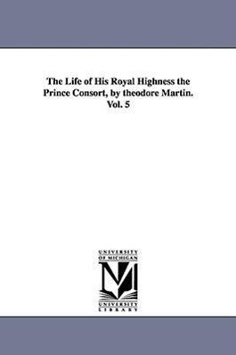 The Life of His Royal Highness the Prince Consort by theodore Martin. Vol. 5 - Theodore Martin
