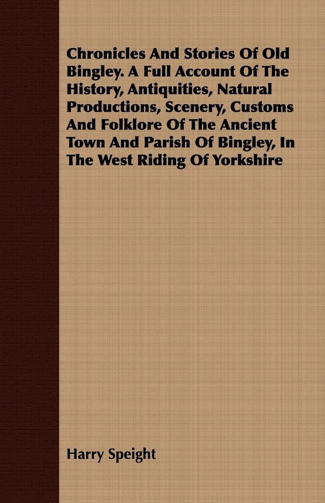 Chronicles And Stories Of Old Bingley. A Full Account Of The History Antiquities Natural Productions Scenery Customs And Folklore Of The Ancient Town And Parish Of Bingley In The West Riding Of Yorkshire