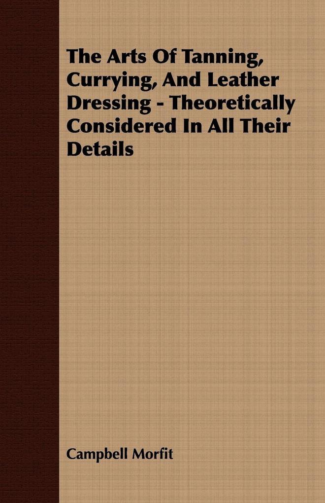The Arts Of Tanning Currying And Leather Dressing - Theoretically Considered In All Their Details