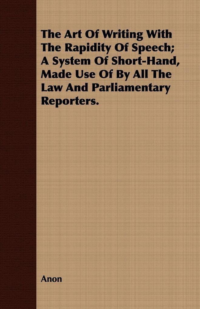 The Art Of Writing With The Rapidity Of Speech; A System Of Short-Hand Made Use Of By All The Law And Parliamentary Reporters.