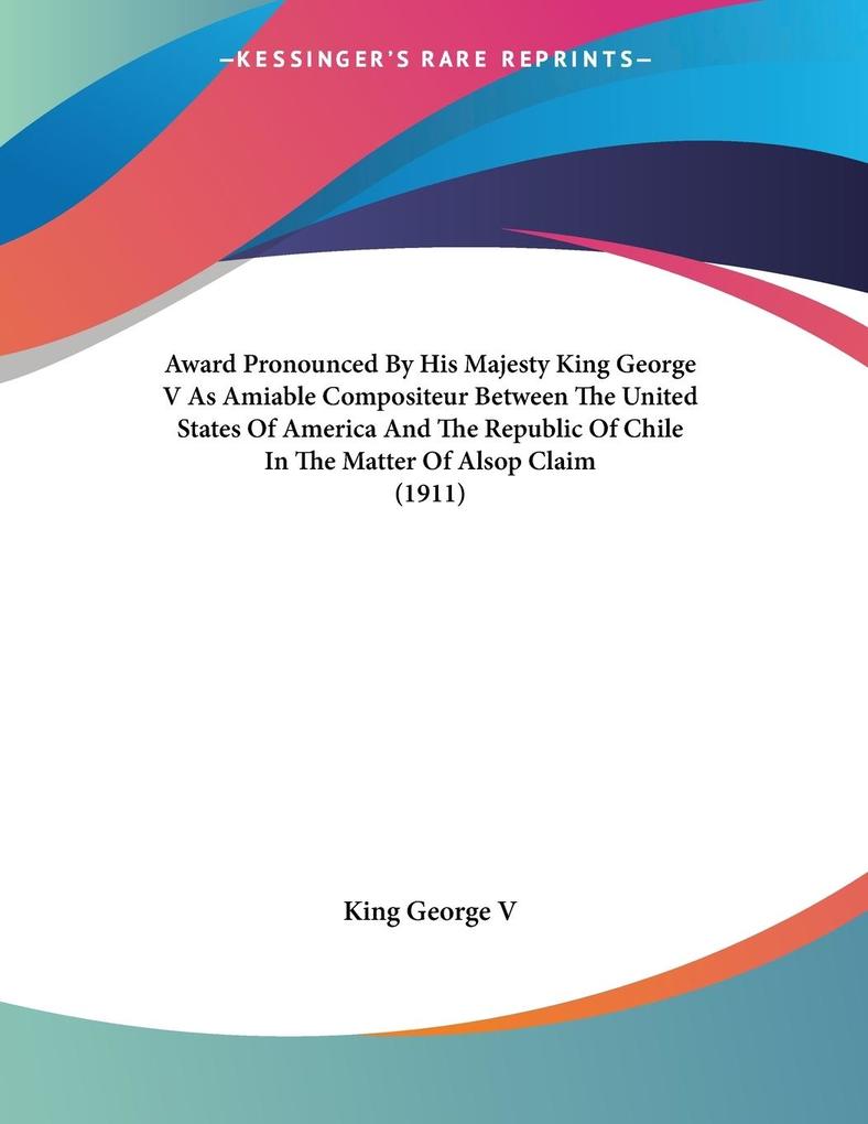 Award Pronounced By His Majesty King George V As Amiable Compositeur Between The United States Of America And The Republic Of Chile In The Matter Of Alsop Claim (1911)