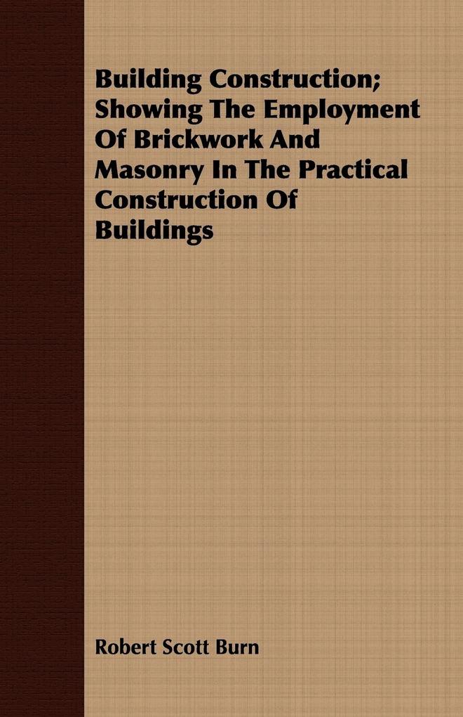 Building Construction; Showing The Employment Of Brickwork And Masonry In The Practical Construction Of Buildings - Robert Scott Burn