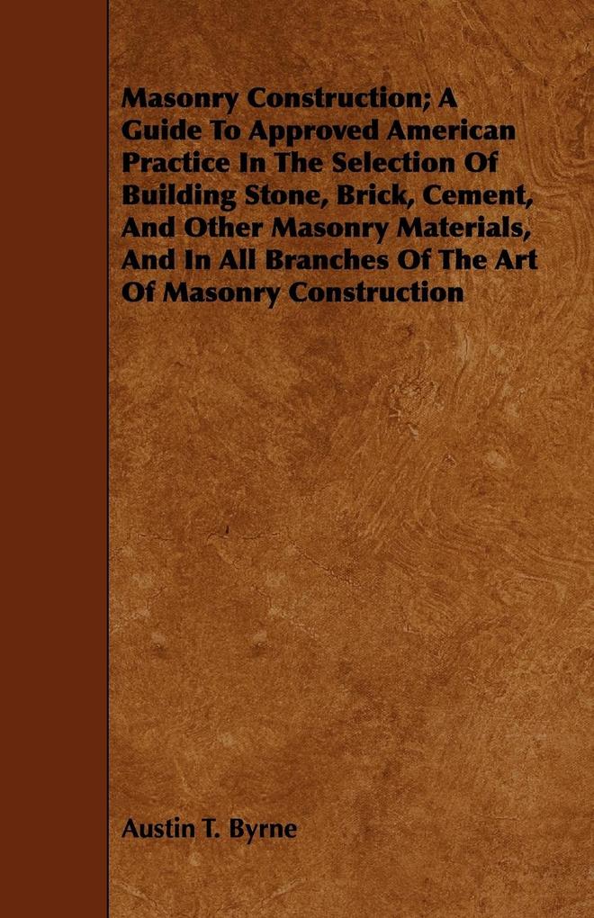 Masonry Construction; A Guide To Approved American Practice In The Selection Of Building Stone Brick Cement And Other Masonry Materials And In All Branches Of The Art Of Masonry Construction