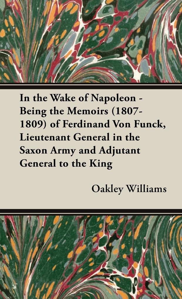 In the Wake of Napoleon - Being the Memoirs (1807-1809) of Ferdinand Von Funck Lieutenant General in the Saxon Army and Adjutant General to the King - Oakley Williams