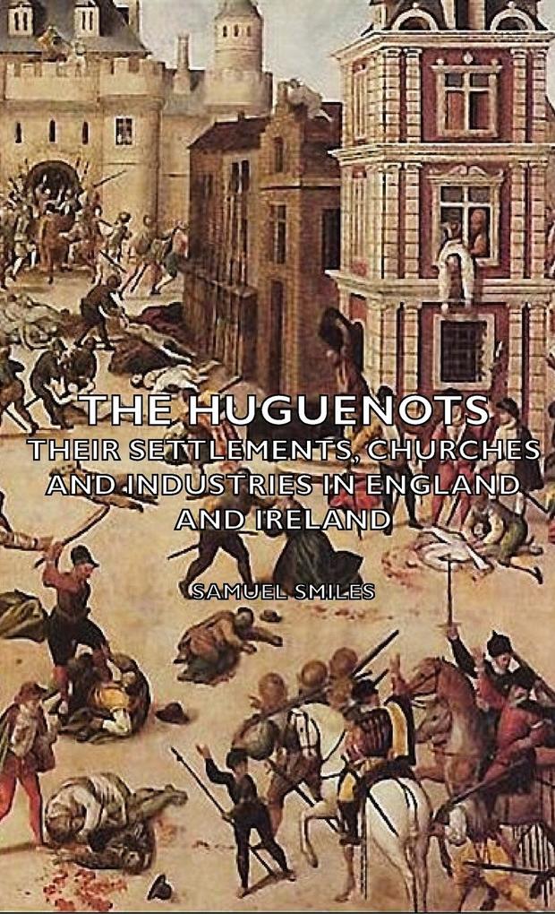 The Huguenots - Their Settlements Churches and Industries in England and Ireland