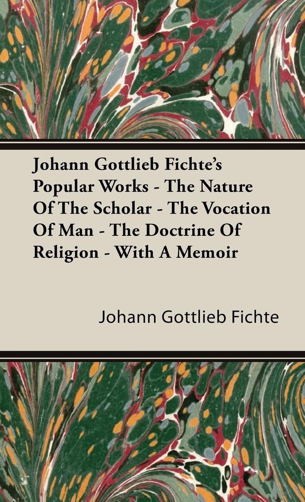 Johann Gottlieb Fichte‘s Popular Works - The Nature Of The Scholar - The Vocation Of Man - The Doctrine Of Religion - With A Memoir