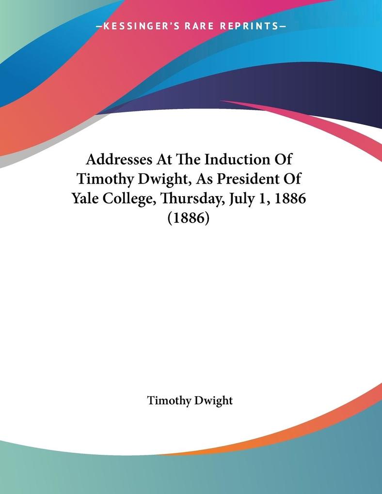 Addresses At The Induction Of Timothy Dwight As President Of Yale College Thursday July 1 1886 (1886)