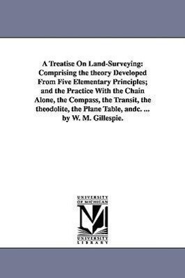 A Treatise On Land-Surveying: Comprising the theory Developed From Five Elementary Principles; and the Practice With the Chain Alone the Compass t - W. M. (William Mitchell) Gillespie
