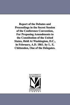 Report of the Debates and Proceedings in the Secret Session of the Conference Convention For Proposing Amendments to the Constitution of the United States Held At Washington D.C. in February A.D. 1861. by L. E. Chittenden One of the Delegates.