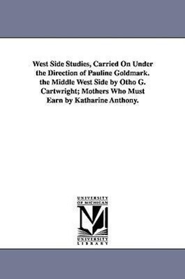 West Side Studies Carried on Under the Direction of Pauline Goldmark. the Middle West Side by Otho G. Cartwright; Mothers Who Must Earn by Katharine