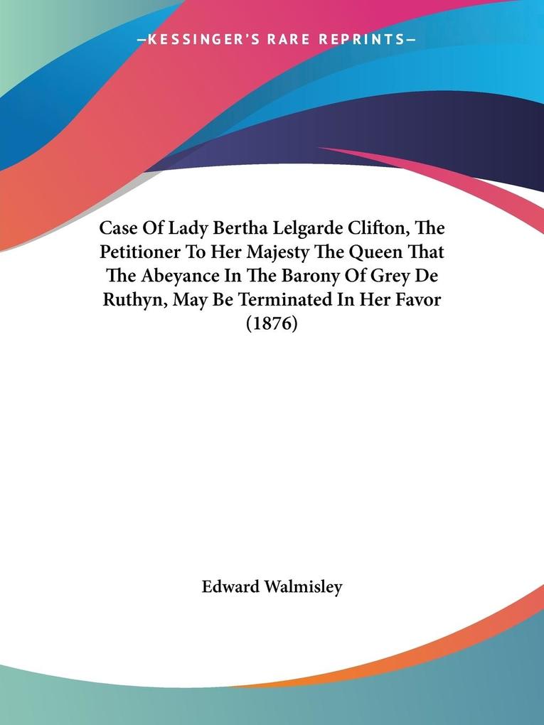 Case Of Lady Bertha Lelgarde Clifton The Petitioner To Her Majesty The Queen That The Abeyance In The Barony Of Grey De Ruthyn May Be Terminated In Her Favor (1876)